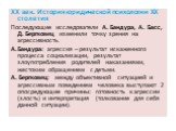 XX век. История юридической психологии ХХ столетия Последующие исследователи А. Бандура, А. Басс, Д. Бергковец изменили точку зрения на агрессивность. А.Бандура: агрессия – результат искаженного процесса социализации, результат злоупотребления родителей наказаниями, жестоким обращением с детьми. А. 