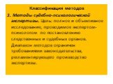 Классификация методов 3. Методы судебно-психологической экспертизы. Цель: полное и объективное исследование, проводимое экспертом-психологом по постановлению следственных и судебных органов. Диапазон методов ограничен требованиями законодательства, регламентирующего производство экспертизы.