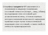 Специфика предмета ЮП заключается в понимании и видении психических состояний личности (потерп., свид., обвин.), исследовании этих состояний для установления истины, в поиске научных методов снижения возможного нарушения правовых норм путем психологической коррекции этих состояний, а также свойств л