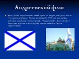 Андреевский флаг. «Флаг белый, через который синий крест св. Андрея, того ради, что от сего апостола приняла Россия крещение».В 1712 году над военно-морскими кораблями взвился новый, "Андреевский", флаг - белый с лазоревым крестом, в честь ордена святого апостола Андрея Первозванного.