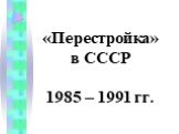«Перестройка» в СССР 1985 – 1991 гг.