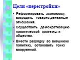 Цели «перестройки». Реформировать экономику, возродить товарно-денежные отношения. Осуществить демократизацию политической системы и общества. Внести разрядку во внешнюю политику, остановить гонку вооружений.