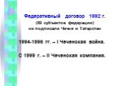 Федеративный договор 1992 г. (89 субъектов федерации) не подписали Чечня и Татарстан 1994-1996 гг. – I Чеченская война. С 1999 г. – II Чеченская компания.