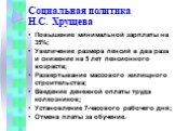 Социальная политика Н.С. Хрущева. Повышение минимальной зарплаты на 35%; Увеличение размера пенсий в два раза и снижение на 5 лет пенсионного возраста; Развертывание массового жилищного строительства; Введение денежной оплаты труда колхозников; Установление 7-часового рабочего дня; Отмена платы за о