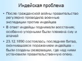 Индейская проблема. После гражданской войны правительство регулярно проводила военные экспедиции против индейцев В ответ индейцы поднимали восстания; особенно упорными были племена сиу и апачей 23.12.1890 состоялась последняя битва, окончившаяся поражением индейцев – были созданы резервации, где над