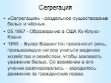 Сегрегация. «Сегрегация» - раздельное существование белых и чёрных. 05.1867 - Образование в США Ку-Клукс-Клана 1895 – Букер Вашингтон произносит речь, призывающую негров учиться ведению хозяйства и ремёслам, чтобы завоевать уважение белых. Со временем в его учении разочаровались – зародилось движени