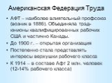 Американская Федерация Труда. АФТ – наиболее влиятельный профсоюз (возник в 1886). Объединяла трэд-юнионы квалифицированных рабочих США и частично Канады. До 1900 г. – открытая организация Постепенно стала представлять интересы верхушки рабочего класса К 1914 – в составе Афт 2 млн. человек (12-14% р