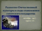 октябрь 1917 – 1920-е гг. Развитие Отечественной культуры в годы становления советского государства.