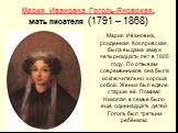 Мария Ивановна Гоголь-Яновская, мать писателя (1791 – 1868). Мария Ивановна, рожденная Косяровская, была выдана замуж четырнадцати лет в 1805 году. По отзывам современников она была исключительно хороша собой. Жених был вдвое старше её. Помимо Николая в семье было ещё одиннадцать детей. Гоголь был т