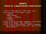 АНКЕТА «Знаю ли я родословную своей семьи». 1. Известна ли Вам родословная таблица Вашей семьи? 2. Все ли Вы знаете о своих предках на уровне: - родителей; - дедов и бабушек; - прадедов и прабабушек; - пращуров; - прапращуров. 3. Знаете ли Вы, где и как собрать информацию о своих предках? 4. Имеете 