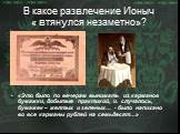 В какое развлечение Ионыч « втянулся незаметно»? «Это было по вечерам вынимать из карманов бумажки, добытые практикой, и. случалось, бумажек – желтых и зеленых… - было напихано во все карманы рублей на семьдесят…»