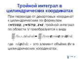 Тройной интеграл в цилиндрических координатах. При переходе от декартовых координат к цилиндрическим по формулам x=rcosφ, y=rsinφ, z=z тройной интеграл по области V преобразуется к виду где - это элемент объёма dv в цилиндрических координатах.