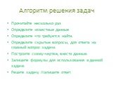 Алгоритм решения задач. Прочитайте несколько раз Определите известные данные Определите что требуется найти. Определите скрытые вопросы, для ответа на главный вопрос задачи. Построите схему-чертеж, внести данные. Запишите формулы для использования в данной задаче. Решите задачу. Напишите ответ.