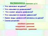 РАЗМИНКА (проверка д/з). Что записано на доске? Что называется уравнением? Что значит решить уравнение? Что называется корнем уравнения? Какие виды уравнений записаны на доске? Схема решения линейного уравнения квадратного уравнения биквадратного уравнения