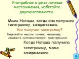 Употребляя в речи личные местоимения, избегайте двусмысленности. Мама Наташи, когда она получила телеграмму, занервничала. Кто получил телеграмму? Выражайте мысль точнее, например, измените синтаксическую конструкцию: Когда Наташа получила телеграмму, мама занервничала.