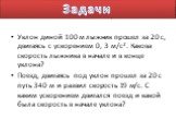 Уклон диной 100 м лыжник прошел за 20 с, двигаясь с ускорением 0, 3 м/с2. Какова скорость лыжника в начале и в конце уклона? Поезд, двигаясь под уклон прошел за 20 с путь 340 м и развил скорость 19 м/с. С каким ускорением двигался поезд и какой была скорость в начале уклона? Задачи