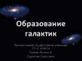 Презентацию подготовила ученицы 11-2 класса Чумак Алена и Суркова Светлана. Образование галактик