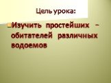 Цель урока: Изучить простейших – обитателей различных водоемов