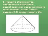 5. Найдите объём конуса, полученного вращением равнобедренного прямоугольного треугольника вокруг катета, равного 6. В ответе укажите V/π.