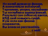 Не валяй дурака на физике, А внимательно всё изучай. Терпеливо, упорно, настойчиво Ты поглубже в законы вникай. Результат сам собою не явится, КПД свой повысить сумей. И уж если вам физика понравится, Вы вовек не расстанетесь с ней!