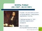 БОЙЛЬ Роберт (25.I.1627 - 30.XII.1691). Считал, что все тела состоят из более мелких совершенно одинаковых частиц. С формулировал в 1661 понятие химического элемента. Ввел в химию экспериментальный метод.