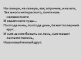 На севере, на севере, как, впрочем, и на юге, Так много интересного, почти нам неизвестного И сказочного чуда… Полгода ночь, полгода день, бежит полярный круг… И нам за ним бежать не лень, нам машет ластами тюлень, Наш новый милый друг.