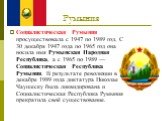 Румыния. Социалистическая Румыния просуществовала с 1947 по 1989 год. С 30 декабря 1947 года по 1965 год она носила имя Румынская Народная Республика, а с 1965 по 1989 — Социалистическая Республика Румыния. В результате революции в декабре 1989 года диктатура Николае Чаушеску была ликвидирована и Со
