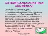 CD-ROM (Compact Disk Read Only Memory). Оптический компакт-диск, используемый для распространения программного обеспечения. После записи диск может быть многократно прочитан с помощь специального дисковода для оптических дисков. Технология производство таких дисков была разработана в 1985 году совме