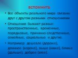 вспомнить. Все объекты реального мира связаны друг с другом разными отношениями Отношения бывают разные: пространственные, временные, порядковые, причинно-следственные, семейные, социальные и другие. Например: дешевле (дороже), длиннее (короче), выше (ниже), ближе (дальше), добрее (злее).