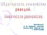 Выполнил: А. М. Галенко, учитель химии МОУ СОШ № 67 г. Волгограда. Обратимость химических реакций. Химическое равновесие.