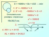 S = 1600/x + 8x + 432 → min 1. S′ = -1600/x² + 8. 2. S′ = 0; -1600/x² + 8 = 0 1600/x² = 8 x² = 1600/8 x ≈ 14. 14. Оптимальные размеры страницы 18х36,5 см. 4. KN = х + 4=18 KL = 400/x + 8≈36,5