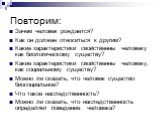 Повторим: Зачем человек рождается? Как он должен относиться к другим? Какие характеристики свойственны человеку как биологическому существу? Какие характеристики свойственны человеку, как социальному существу? Можно ли сказать, что человек существо биосоциальное? Что такое наследственность? Можно ли