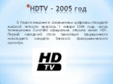 HDTV – 2005 год. В Европе вещание в современном цифровом стандарте высокой четкости началось 1 января 2004 года, когда телекомпания Euro1080 официально открыла канал HD1. Первой передачей стала трансляция традиционного новогоднего концерта Венского филармонического оркестра.