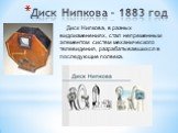Диск Нипкова – 1883 год. Диск Нипкова, в разных видоизменениях, стал непременным элементом систем механического телевидения, разрабатывавшихся в последующие полвека.