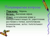 Подсказка: Корень. Вопрос: Значение корня. Ответ: всасывание воды и минеральных веществ, укрепление растения в почве, вегетативное размножение, запас питательных веществ.