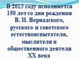 В 2013 году исполняется 150 лет со дня рождения В. И. Вернадского, русского и советского естествоиспытателя, мыслителя и общественного деятеля ХХ века