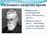 Он намного опередил время. Вернадским опубликовано более 700 научных трудов. Основал новую науку – биохимию и сделал огромный вклад в геохимию.