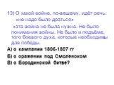 13) О какой войне, по-вашему, идёт речь: «не надо было драться» «эта война не была нужна. Не было понимания войны. Не было и подъёма, того боевого духа, которые необходимы для победы. А) о кампании 1805-1807 гг Б) о сражении под Смоленском В) о Бородинской битве?