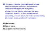 20) Кому из героев принадлежат слова, объясняющие причину назначения главнокомандующим Кутузова: «Пока Россия была здорова, ей мог служить чужой, и был прекрасный министр, но как только она в опасности, ей нужен свой, родной человек»: А) Денисову; Б) Бенигсену; В) Андрею Болконскому.