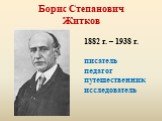 Борис Степанович Житков. 1882 г. – 1938 г. писатель педагог путешественник исследователь