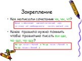 Закрепление. Как написали сочетания чк, чн, чт? Буква ч обозначает мягкий согласный звук, по этому нет необходимости писать мягкий знак. Какое правило нужно помнить чтобы правильно писать жи-ши, ча-ща, чу-щу? Жи-ши пиши с буквой и. Ча-ща пиши с буквой а. Чу-щу пиши с буквой у.