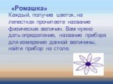 «Ромашка» Каждый, получив цветок, на лепестках прочитаете название физических величин. Вам нужно дать определение, название прибора для измерения данной величины, найти прибор на столе.