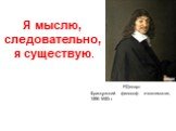 Я мыслю, следовательно, я существую. Р.Декарт Французский философ и математик, 1596-1650гг.