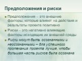 Предположения и риски. Предположения – это внешние факторы, которые влияют на действия и результаты проекта позитивно Риски – это негативно влияющие факторы исходящие их внешней среды Риски могут быть осознанными и неосознанными – для успешного протекания проекта лучше, чтобы большая часть рисков бы