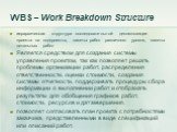 WBS – Work Breakdown Structure. иерархическая структура последовательной декомпозиции проекта на подпроекты, пакеты работ различного уровня, пакеты детальных работ Является средством для создания системы управления проектом, так как позволяет решать проблемы организации работ, распределения ответств