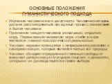 Основные положения гуманистического подхода. Изучение человека в его целостности. Человеческая жизнь должна рассматриваться как единый процесс становления и бытия человека Признание каждого человека уникальным, открытым миру. Переживания человеком мира и себя в мире являются главной психологической 