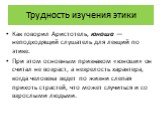 Трудность изучения этики. Как говорил Аристотель, юноша — неподходящий слушатель для лекций по этике. При этом основным признаком «юноши» он считал не возраст, а незрелость характера, когда человека ведет по жизни слепая прихоть страстей, что может случиться и со взрослыми людьми.