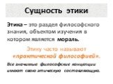 Сущность этики. Этика – это раздел философского знания, объектом изучения в котором является мораль. Этику часто называют «практической философией». Все значимые философские концепции имеют свою этическую составляющую.