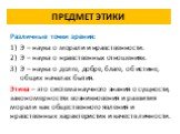 ПРЕДМЕТ ЭТИКИ. Различные точки зрения: Э – наука о морали и нравственности. Э – наука о нравственных отношениях. Э – наука о долге, добре, благе, об истине, общих началах бытия. Этика – это система научного знания о сущности, закономерностях возникновения и развития морали как общественного явления 