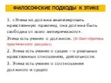 Философские подходы к ЭТИКЕ. 1. «Этика не должна анализировать нравственную практику, она должна быть свободна от всего эмпирического». Этика есть учение о должном. (И. Кант «Критика практического разума»). 2. Этика есть учение о сущем – о реальных нравственных отношениях, деятельности. 3. Этика ест